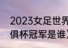 2023女足世界杯谁是冠军（2023世俱杯冠军是谁）