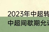 2023年中超转会窗口期时间（2023中超间歇期允许引进外援吗）