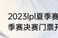 2023lpl夏季赛决赛时间（2023lpl夏季赛决赛门票开售时间）