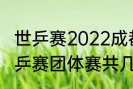 世乒赛2022成都开幕式几点（成都世乒赛团体赛共几天）