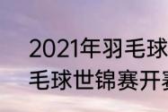 2021年羽毛球公开赛赛程（2021羽毛球世锦赛开赛时间）