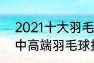 2021十大羽毛球拍（2022必买十款中高端羽毛球拍）