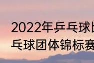 2022年乒乓球比赛都有哪些（世界乒乓球团体锦标赛）