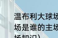 温布利大球场是谁的主场（温布利球场是谁的主场，温布利球场是谁的主场知识）