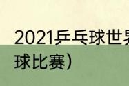 2021乒乓球世界赛事（2021世界乒乓球比赛）