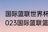 国际篮联世界杯亚洲区预选赛赛程（2023国际篮联篮球世界杯赛程）