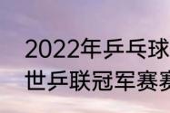 2022年乒乓球比赛都有哪些（2022世乒联冠军赛赛程）