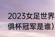 2023女足世界杯谁是冠军（2023世俱杯冠军是谁）