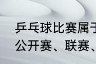 乒乓球比赛属于竞技比赛吗（乒乓球公开赛、联赛、锦标赛是什么意思）