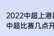 2022中超上港比赛时间（上港和武汉中超比赛几点开始）