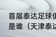 首届泰达足球俱乐部董事长兼总经理是谁（天津泰达当家球星）