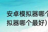 安卓模拟器哪个好用求推荐（安卓模拟器哪个最好）