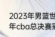 2023年男篮世界杯决赛时间（2018年cba总决赛冠军）