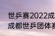 世乒赛2022成都开幕式几点（2022成都世乒团体赛几月举办）