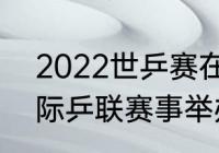 2022世乒赛在成都哪里（2022年国际乒联赛事举办地）