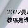 2022曼联队长顺序（曼联的现任主教练是谁）