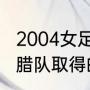 2004女足奥运杯决赛中国队名次（希腊队取得的欧洲杯冠军是哪一年）