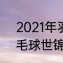 2021年羽毛球公开赛赛程（2021羽毛球世锦赛开赛时间）