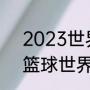 2023世界杯男篮预选赛全部赛程（篮球世界杯预选赛赛程）