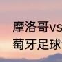 摩洛哥vs葡萄牙谁厉害（摩洛哥和葡萄牙足球谁厉害）