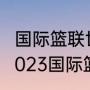 国际篮联世界杯亚洲区预选赛赛程（2023国际篮联篮球世界杯赛程）