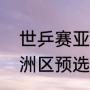 世乒赛亚洲区预选赛赛程（世乒赛亚洲区预选赛什么意思）