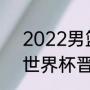 2022男篮世预赛出现几个队（男篮世界杯晋级规则）