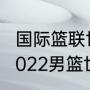 国际篮联世界杯亚洲区预选赛赛程（2022男篮世界杯预选赛赛程）