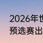 2026年世界杯赛制（2026年世界杯预选赛出线规则）