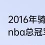 2016年骑士打勇士的地点时间（16年nba总冠军是谁）