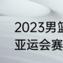 2023男篮世预赛赛制（2023年男篮亚运会赛程）