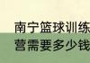 南宁篮球训练营价格（参加篮球训练营需要多少钱求详细解答）