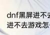 dnf黑屏进不去游戏怎么办（dnf黑屏进不去游戏怎么办）