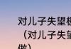 对儿子失望极了，想放弃他该怎样做（对儿子失望极了，想放弃他该怎样做）