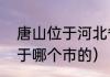 唐山位于河北省哪（湖北省唐山市属于哪个市的）