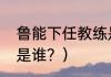 鲁能下任教练是谁？（鲁能下任教练是谁？）