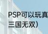 PSP可以玩真三国无双吗？（PSP真三国无双）