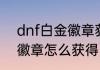 dnf白金徽章获取方法？（DNF白金徽章怎么获得）