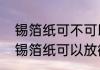 锡箔纸可不可以放进微波炉加热？（锡箔纸可以放微波炉吗）