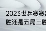 2023世乒赛赛制（世乒赛采用七局四胜还是五局三胜）