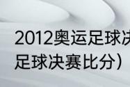 2012奥运足球决赛结果（2012奥运会足球决赛比分）