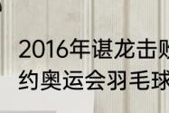 2016年谌龙击败谁获得冠军（2016里约奥运会羽毛球男单冠亚季军）