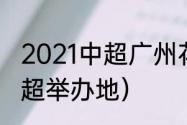 2021中超广州花都赛区赛程（21年中超举办地）