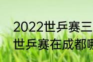 2022世乒赛三四名决赛时间（2022世乒赛在成都哪里）