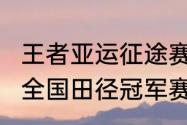 王者亚运征途赛程和时间规划（2023全国田径冠军赛暨亚运会选拔赛赛程）