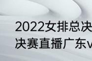 2022女排总决赛名次（2022cba总决赛直播广东vs辽宁时间）