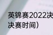 英锦赛2022决赛时间（22年英锦赛决赛时间）