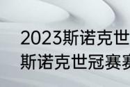 2023斯诺克世界大奖赛赛程（2023斯诺克世冠赛赛程）