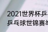 2021世界杯乒乓球赛举办地（2022乒乓球世锦赛举办地点）