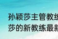 孙颖莎主管教练官宣是哪一位（孙颖莎的新教练最新消息）